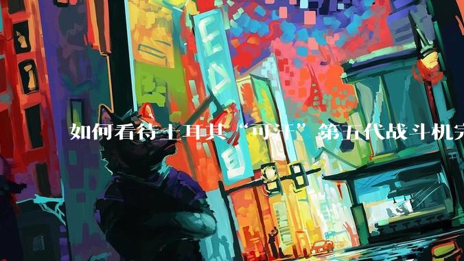 如何看待土耳其“可汗”第五代战斗机完成首飞？