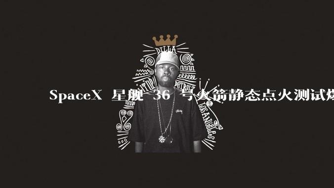 SpaceX 星舰 36 号火箭静态点火测试爆炸，爆炸的原因是什么？会对星舰发展产生什么影响？