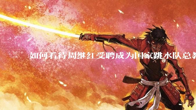 如何看待周继红受聘成为国家跳水队总教练？