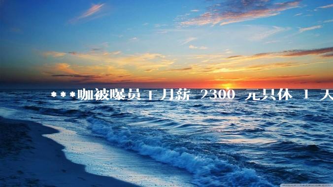 ***咖被曝员工月薪 2300 元只休 1 天，这样的薪资和工作条件是否合理？