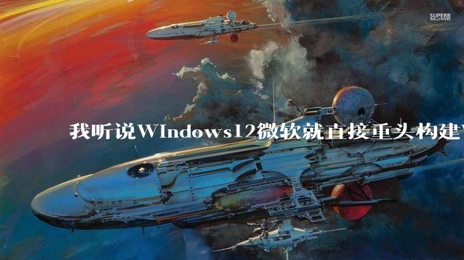 我听说Windows12微软就直接重头构建Windows了，就直接重构Win内核了，到底是不是真的?