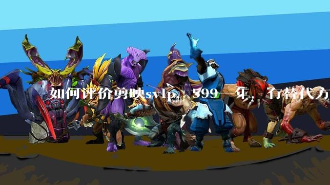 如何评价剪映svip，599一年，有替代方案吗？