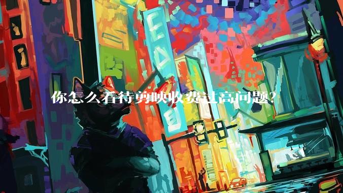 你怎么看待剪映收费过高问题？